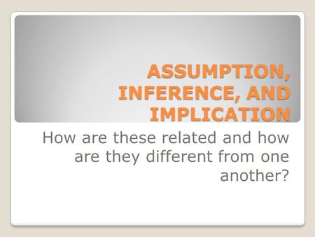 ASSUMPTION, INFERENCE, AND IMPLICATION How are these related and how are they different from one another?