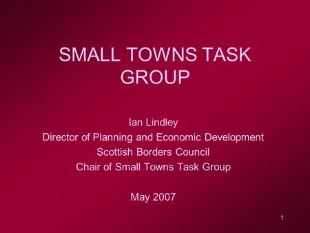 1 SMALL TOWNS TASK GROUP Ian Lindley Director of Planning and Economic Development Scottish Borders Council Chair of Small Towns Task Group May 2007.