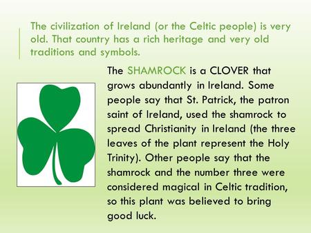 The civilization of Ireland (or the Celtic people) is very old. That country has a rich heritage and very old traditions and symbols. The SHAMROCK is a.