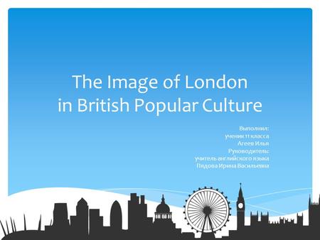 The Image of London in British Popular Culture Выполнил: ученик 11 класса Агеев Илья Руководитель: учитель английского языка Пядова Ирина Васильевна.