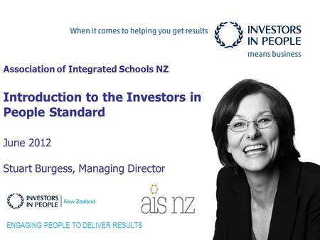 Association of Integrated Schools NZ Introduction to the Investors in People Standard June 2012 Stuart Burgess, Managing Director ENGAGING PEOPLE TO DELIVER.