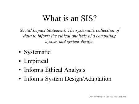 DOLCE Workshop SIS Talk, May 2002, Chuck Huff What is an SIS? Systematic Empirical Informs Ethical Analysis Informs System Design/Adaptation Social Impact.