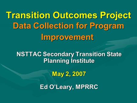 Transition Outcomes Project Data Collection for Program Improvement NSTTAC Secondary Transition State Planning Institute May 2, 2007 Ed O’Leary, MPRRC.