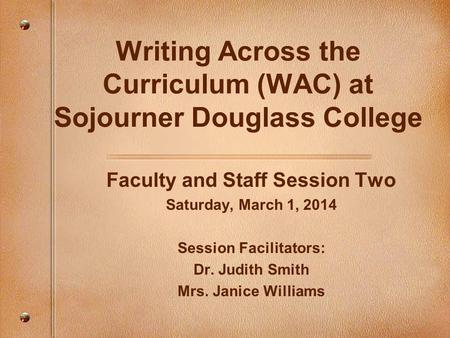 Writing Across the Curriculum (WAC) at Sojourner Douglass College Faculty and Staff Session Two Saturday, March 1, 2014 Session Facilitators: Dr. Judith.