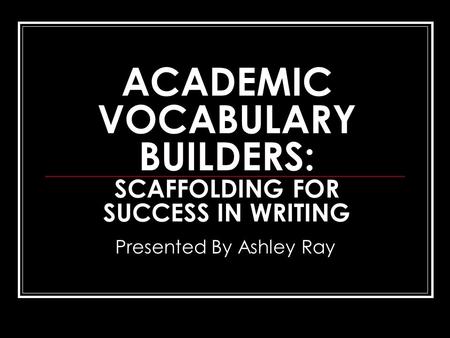 ACADEMIC VOCABULARY BUILDERS: SCAFFOLDING FOR SUCCESS IN WRITING Presented By Ashley Ray.