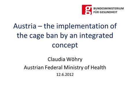 Austria – the implementation of the cage ban by an integrated concept Claudia Wöhry Austrian Federal Ministry of Health 12.6.2012.