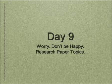 Day 9 Worry. Don’t be Happy. Research Paper Topics.