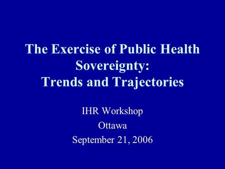 The Exercise of Public Health Sovereignty: Trends and Trajectories IHR Workshop Ottawa September 21, 2006.