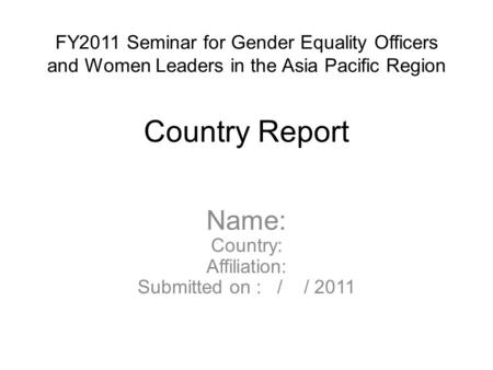 FY2011 Seminar for Gender Equality Officers and Women Leaders in the Asia Pacific Region Country Report Name: Country: Affiliation: Submitted on : / /