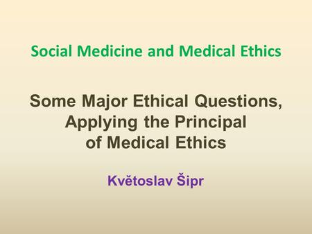 Social Medicine and Medical Ethics Some Major Ethical Questions, Applying the Principal of Medical Ethics Květoslav Šipr.