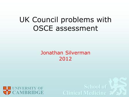 School of Clinical Medicine School of Clinical Medicine UNIVERSITY OF CAMBRIDGE UK Council problems with OSCE assessment Jonathan Silverman 2012.