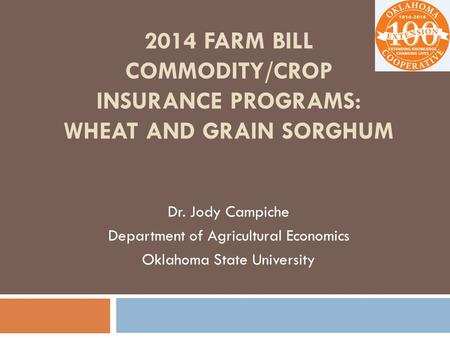 2014 FARM BILL COMMODITY/CROP INSURANCE PROGRAMS: WHEAT AND GRAIN SORGHUM Dr. Jody Campiche Department of Agricultural Economics Oklahoma State University.