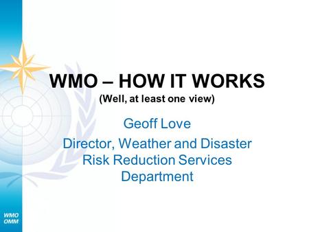 WMO – HOW IT WORKS (Well, at least one view) Geoff Love Director, Weather and Disaster Risk Reduction Services Department.