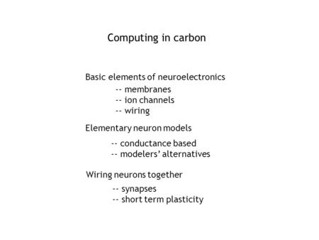 Computing in carbon Basic elements of neuroelectronics Elementary neuron models -- conductance based -- modelers’ alternatives Wiring neurons together.