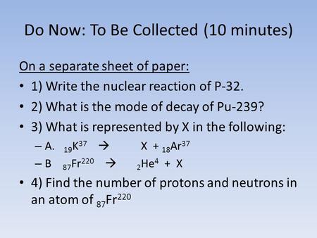 Do Now: To Be Collected (10 minutes) On a separate sheet of paper: 1) Write the nuclear reaction of P-32. 2) What is the mode of decay of Pu-239? 3) What.