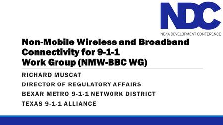 Non-Mobile Wireless and Broadband Connectivity for 9-1-1 Work Group (NMW-BBC WG) RICHARD MUSCAT DIRECTOR OF REGULATORY AFFAIRS BEXAR METRO 9-1-1 NETWORK.