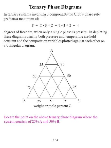 47.1 Ternary Phase Diagrams In ternary systems involving 3 components the Gibb’s phase rule predicts a maximum of: F = C - P + 2 = 3 - 1 + 2 = 4 degrees.