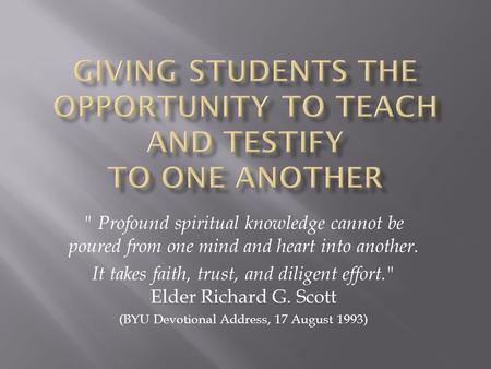  Profound spiritual knowledge cannot be poured from one mind and heart into another. It takes faith, trust, and diligent effort. Elder Richard G. Scott.