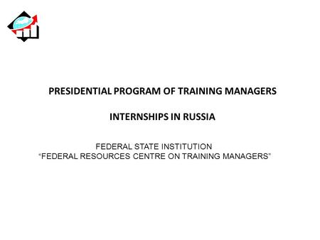 PRESIDENTIAL PROGRAM OF TRAINING MANAGERS INTERNSHIPS IN RUSSIA FEDERAL STATE INSTITUTION “FEDERAL RESOURCES CENTRE ON TRAINING MANAGERS”