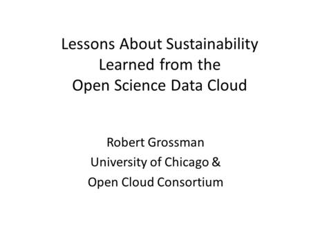 Lessons About Sustainability Learned from the Open Science Data Cloud Robert Grossman University of Chicago & Open Cloud Consortium.