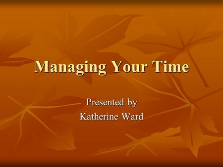 Managing Your Time Presented by Katherine Ward. Time Dimension of change Medium used to accomplish goals Your most precious resource.