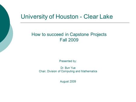 How to succeed in Capstone Projects Fall 2009 Presented by: Dr. Bun Yue Chair, Division of Computing and Mathematics August 2009 University of Houston.