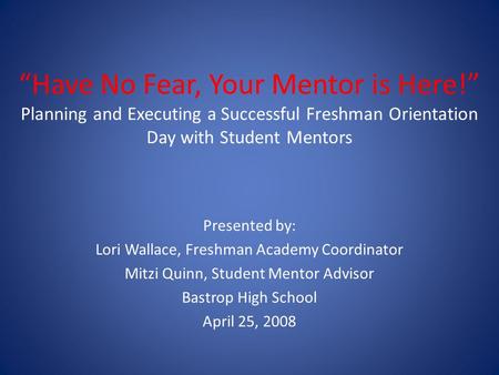 “Have No Fear, Your Mentor is Here!” Planning and Executing a Successful Freshman Orientation Day with Student Mentors Presented by: Lori Wallace, Freshman.