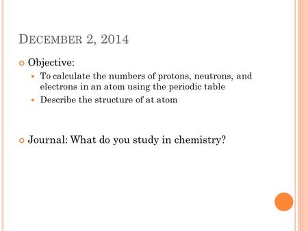 D ECEMBER 2, 2014 Objective: To calculate the numbers of protons, neutrons, and electrons in an atom using the periodic table Describe the structure of.