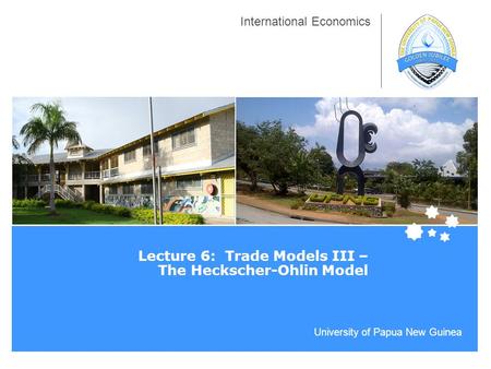 University of Papua New Guinea International Economics Lecture 6: Trade Models III – The Heckscher-Ohlin Model.