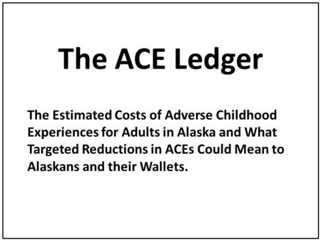 The ACE Ledger The Estimated Costs of Adverse Childhood Experiences for Adults in Alaska and What Targeted Reductions in ACEs Could Mean to Alaskans and.