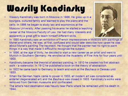 Wassily Kandinsky Wassily Kandinsky was born in Moscow in 1866. He grew up in a bourgois, cultured family and learned to play the piano and the cello.