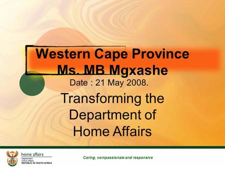 Caring, compassionate and responsive Transforming the Department of Home Affairs Western Cape Province Ms. MB Mgxashe Date : 21 May 2008.