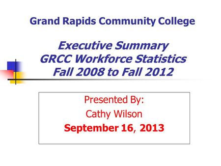 Grand Rapids Community College Executive Summary GRCC Workforce Statistics Fall 2008 to Fall 2012 Presented By: Cathy Wilson September 16, 2013.