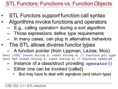 CSE 332: C++ STL functors STL Functors: Functions vs. Function Objects STL Functors support function call syntax Algorithms invoke functions and operators.