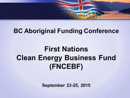 BC Aboriginal Funding Conference First Nations Clean Energy Business Fund (FNCEBF) September 23-25, 2015.