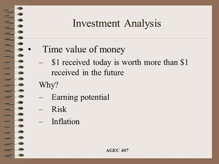 AGEC 407 Investment Analysis Time value of money –$1 received today is worth more than $1 received in the future Why? –Earning potential –Risk –Inflation.