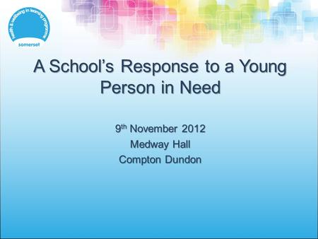 A School’s Response to a Young Person in Need 9 th November 2012 Medway Hall Compton Dundon.