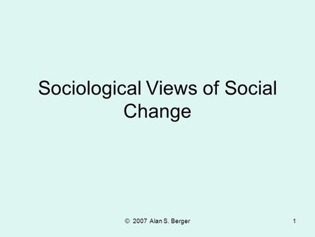 © 2007 Alan S. Berger1 Sociological Views of Social Change.