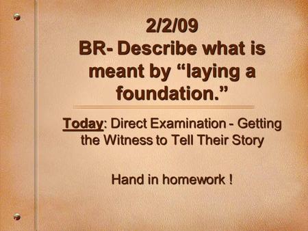 2/2/09 BR- Describe what is meant by “laying a foundation.” Today: Direct Examination - Getting the Witness to Tell Their Story Hand in homework !