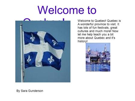 Welcome to Quebec! Welcome to Quebec! Quebec is A wonderful province to visit. It has lots of fun festivals, great cultures and much more! Now let me help.