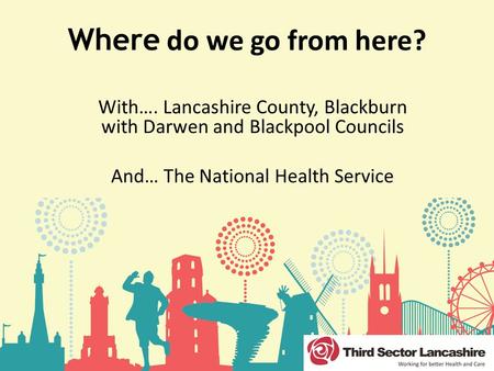 Where do we go from here? With…. Lancashire County, Blackburn with Darwen and Blackpool Councils And… The National Health Service.