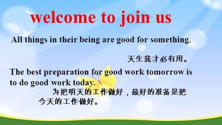 Welcome to join us All things in their being are good for something. 天生我才必有用。 The best preparation for good work tomorrow is to do good work today. 为把明天的工作做好，最好的准备是把.