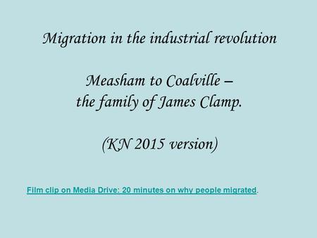 Migration in the industrial revolution Measham to Coalville – the family of James Clamp. (KN 2015 version) Film clip on Media Drive: 20 minutes on why.