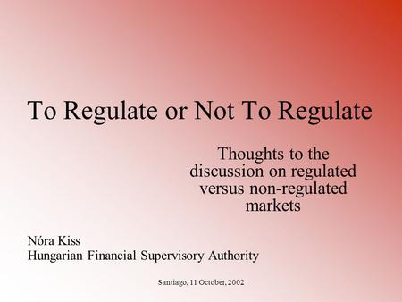 Santiago, 11 October, 2002 To Regulate or Not To Regulate Thoughts to the discussion on regulated versus non-regulated markets Nóra Kiss Hungarian Financial.