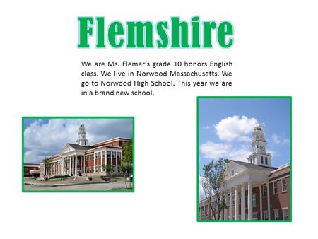 We are Ms. Flemer’s grade 10 honors English class. We live in Norwood Massachusetts. We go to Norwood High School. This year we are in a brand new school.