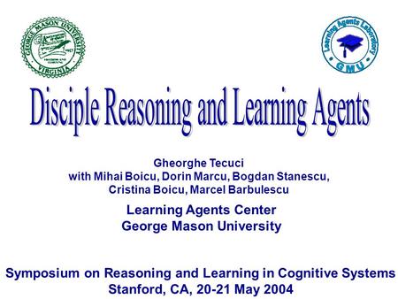 Learning Agents Center George Mason University Symposium on Reasoning and Learning in Cognitive Systems Stanford, CA, 20-21 May 2004 Gheorghe Tecuci with.