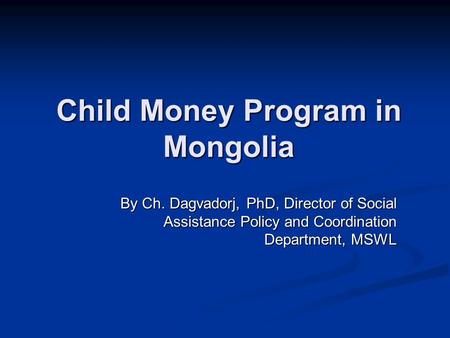 Child Money Program in Mongolia By Ch. Dagvadorj, PhD, Director of Social Assistance Policy and Coordination Department, MSWL.