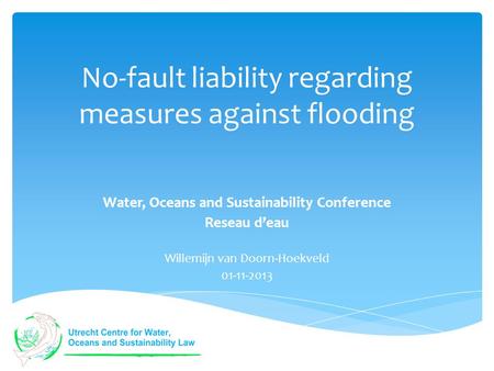 No-fault liability regarding measures against flooding Water, Oceans and Sustainability Conference Reseau d’eau Willemijn van Doorn-Hoekveld 01-11-2013.