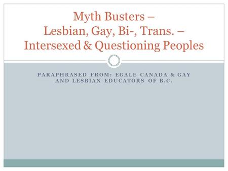 PARAPHRASED FROM: EGALE CANADA & GAY AND LESBIAN EDUCATORS OF B.C. Myth Busters – Lesbian, Gay, Bi-, Trans. – Intersexed & Questioning Peoples.