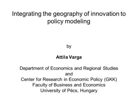 Integrating the geography of innovation to policy modeling by Attila Varga Department of Economics and Regional Studies and Center for Research in Economic.